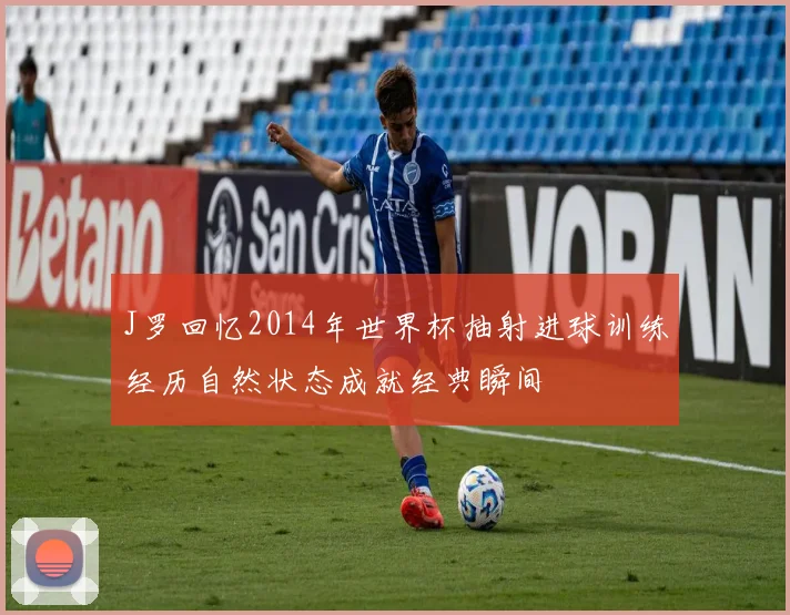 J罗回忆2014年世界杯抽射进球训练经历自然状态成就经典瞬间