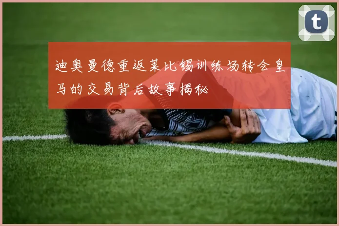 迪奥曼德重返莱比锡训练场转会皇马的交易背后故事揭秘