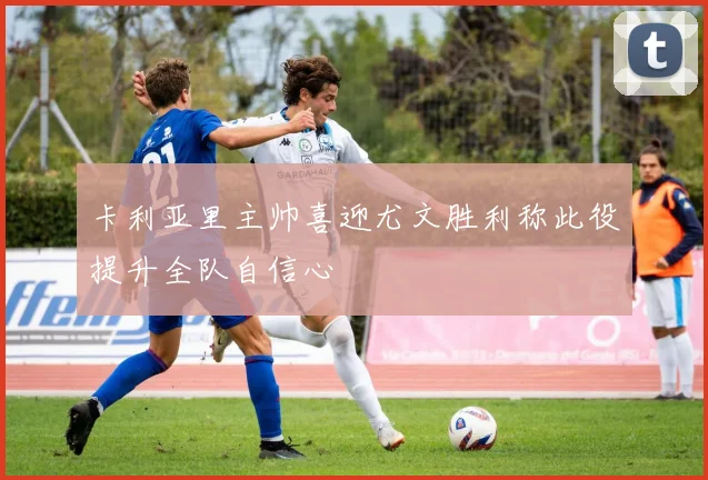 卡利亚里主帅喜迎尤文胜利称此役提升全队自信心