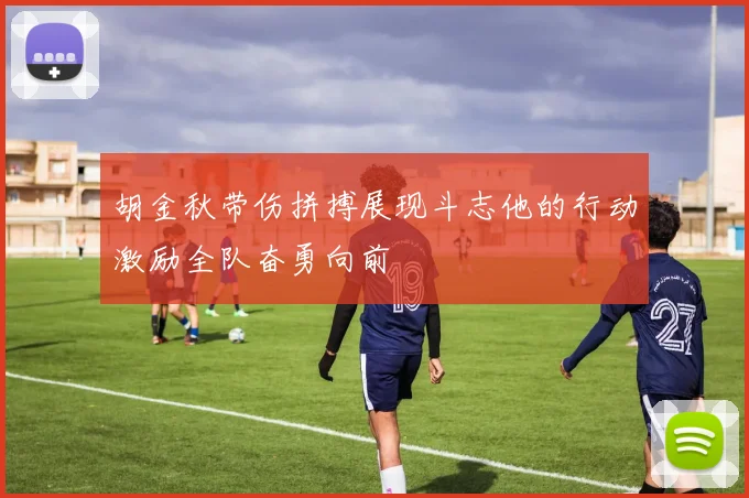 胡金秋带伤拼搏展现斗志他的行动激励全队奋勇向前