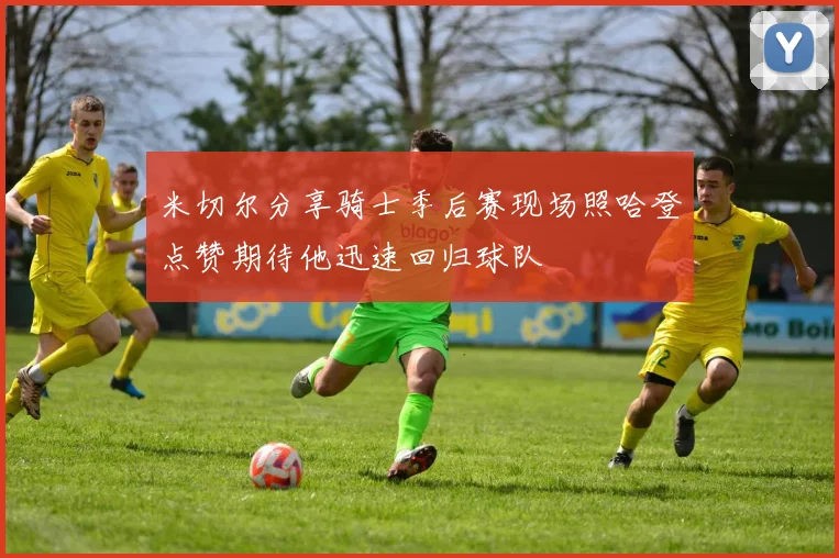 米切尔分享骑士季后赛现场照哈登点赞期待他迅速回归球队