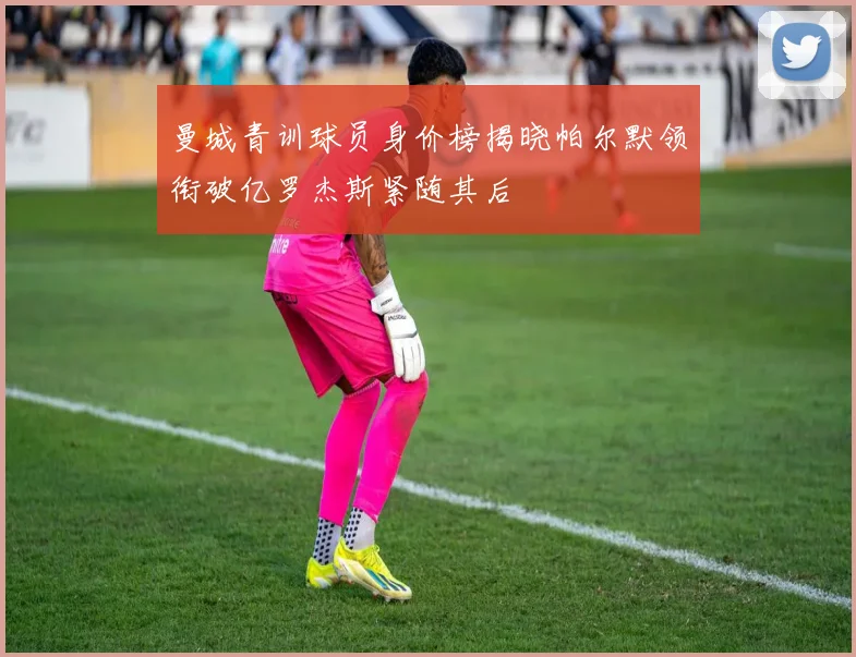 曼城青训球员身价榜揭晓帕尔默领衔破亿罗杰斯紧随其后