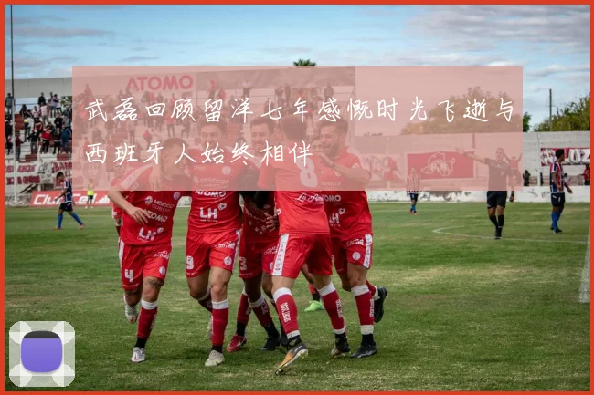 武磊回顾留洋七年感慨时光飞逝与西班牙人始终相伴