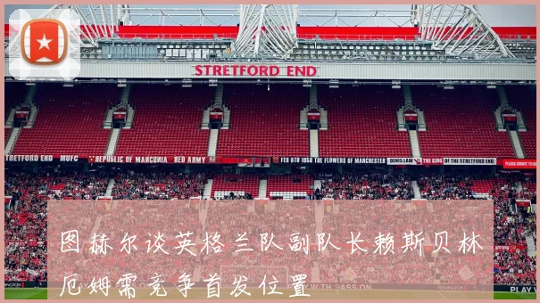 图赫尔谈英格兰队副队长赖斯贝林厄姆需竞争首发位置