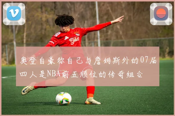 奥登自豪称自己与詹姆斯外的07届四人是NBA前五顺位的传奇组合