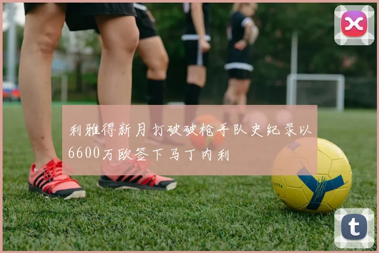 利雅得新月打破破枪手队史纪录以6600万欧签下马丁内利