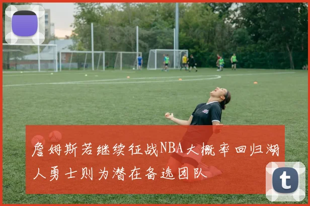 詹姆斯若继续征战NBA大概率回归湖人勇士则为潜在备选团队