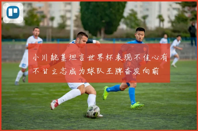 小川航基坦言世界杯表现不佳心有不甘立志成为球队王牌奋发向前