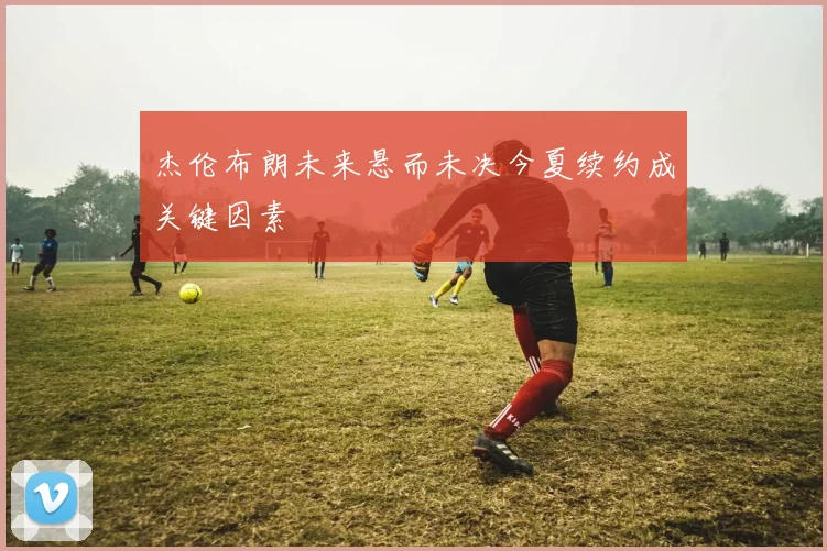 杰伦布朗未来悬而未决今夏续约成关键因素