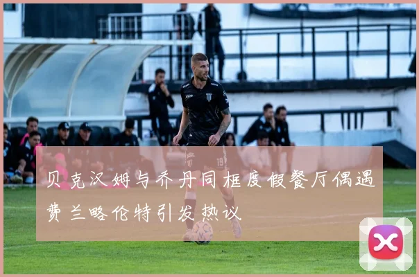 贝克汉姆与乔丹同框度假餐厅偶遇费兰略伦特引发热议