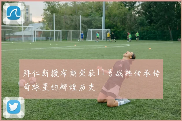 拜仁新援布朗荣获11号战袍传承传奇球星的辉煌历史