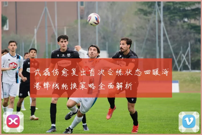 武磊伤愈复出首次合练状态回暖海港锋线轮换策略全面解析