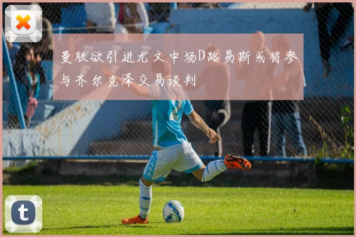 曼联欲引进尤文中场D路易斯或将参与齐尔克泽交易谈判