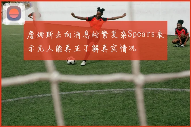 詹姆斯去向消息纷繁复杂Spears表示无人能真正了解真实情况