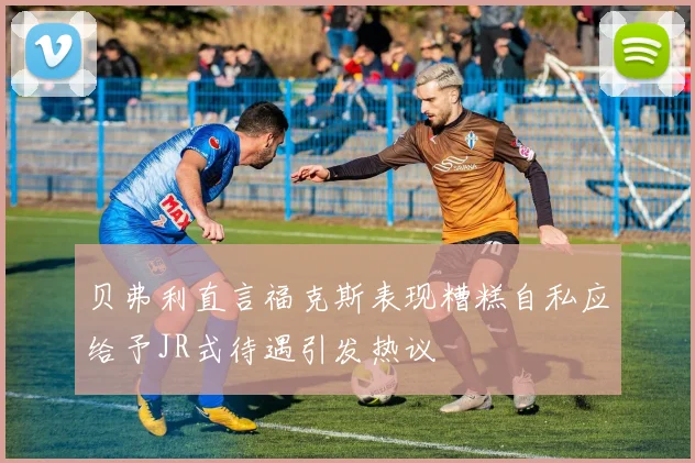 贝弗利直言福克斯表现糟糕自私应给予JR式待遇引发热议