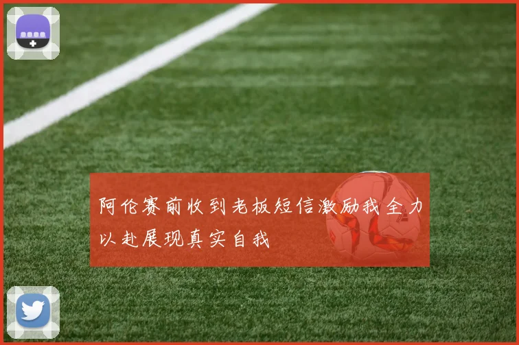 阿伦赛前收到老板短信激励我全力以赴展现真实自我
