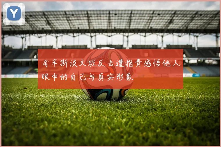 考辛斯谈文班反击遭指责感悟他人眼中的自己与真实形象