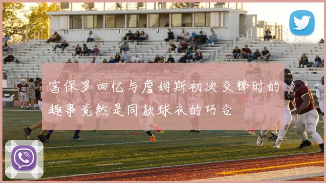 富保罗回忆与詹姆斯初次交锋时的趣事竟然是同款球衣的巧合