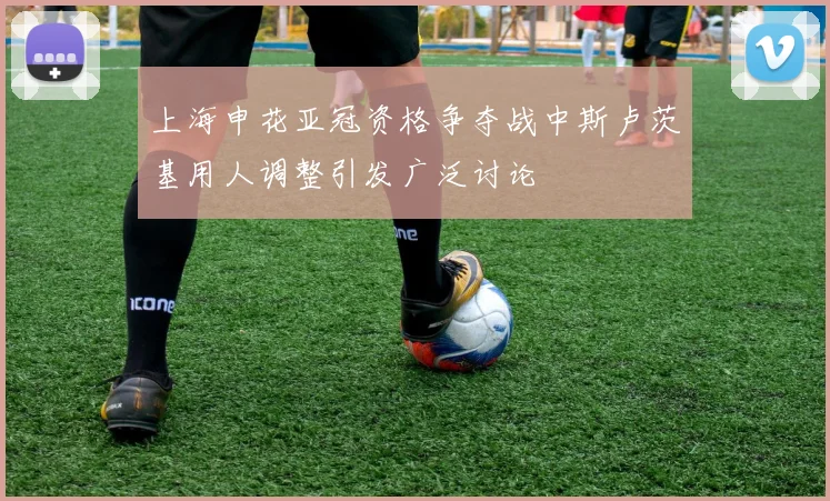 上海申花亚冠资格争夺战中斯卢茨基用人调整引发广泛讨论