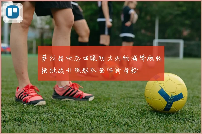 萨拉赫状态回暖助力利物浦锋线轮换挑战升级球队面临新考验